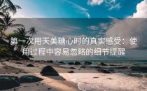 第一次用天美糖心时的真实感受：使用过程中容易忽略的细节提醒