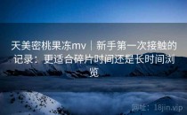 天美密桃果冻mv｜新手第一次接触的记录：更适合碎片时间还是长时间浏览