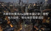 天美密桃果冻mv完整体验记录：哪些地方好用，哪些地方需要适应