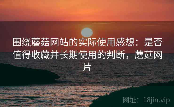 围绕蘑菇网站的实际使用感想：是否值得收藏并长期使用的判断，蘑菇网片  第2张