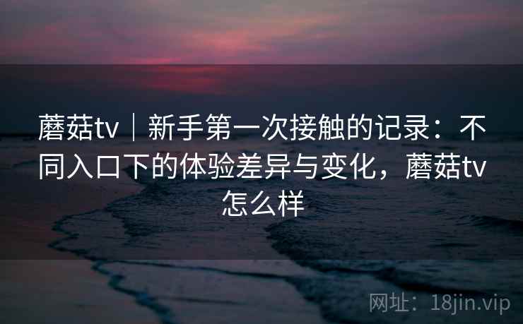 蘑菇tv｜新手第一次接触的记录：不同入口下的体验差异与变化，蘑菇tv怎么样  第1张