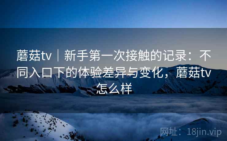 蘑菇tv｜新手第一次接触的记录：不同入口下的体验差异与变化，蘑菇tv怎么样  第2张