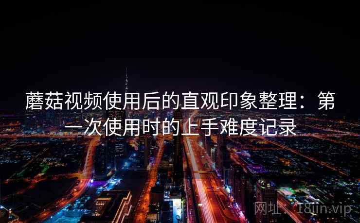 蘑菇视频使用后的直观印象整理：第一次使用时的上手难度记录  第2张