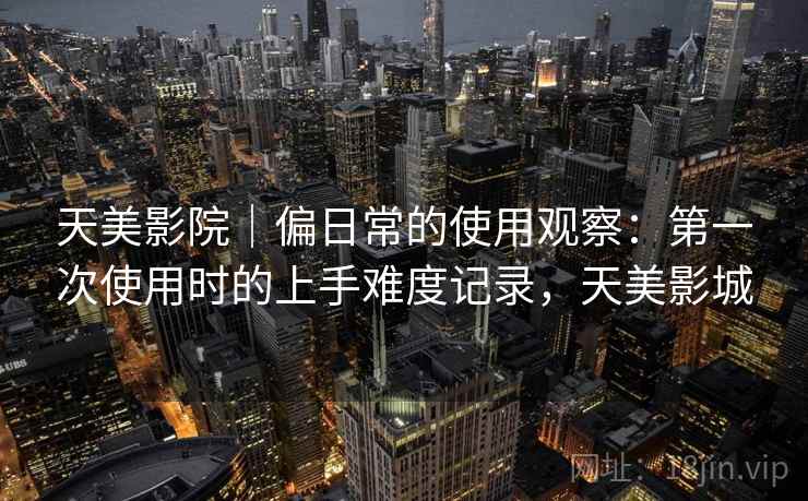 天美影院｜偏日常的使用观察：第一次使用时的上手难度记录，天美影城  第2张