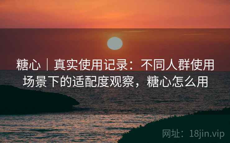 糖心｜真实使用记录：不同人群使用场景下的适配度观察，糖心怎么用  第2张