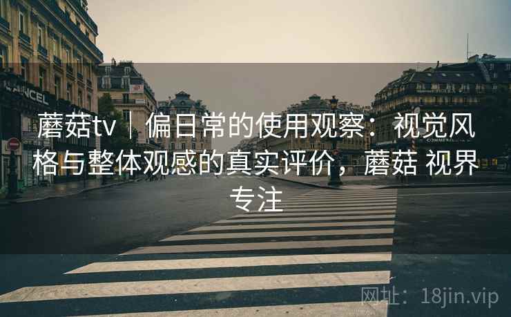 蘑菇tv｜偏日常的使用观察：视觉风格与整体观感的真实评价，蘑菇 视界专注  第1张