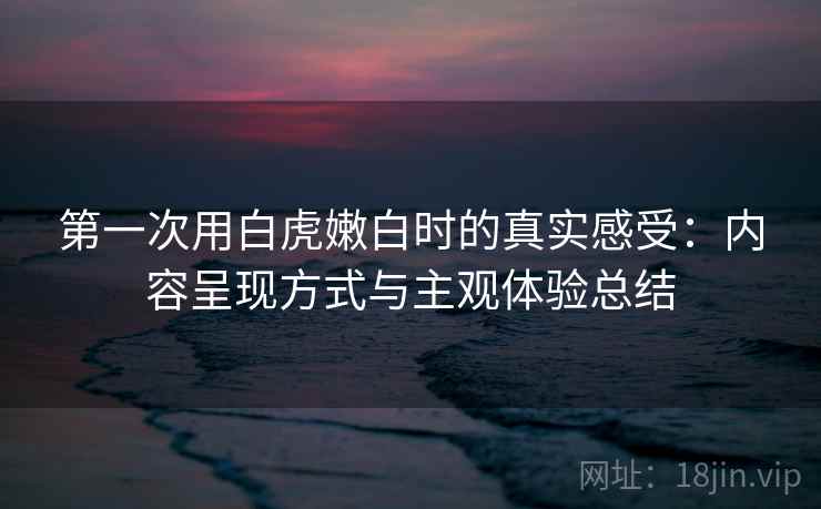 第一次用白虎嫩白时的真实感受：内容呈现方式与主观体验总结  第2张
