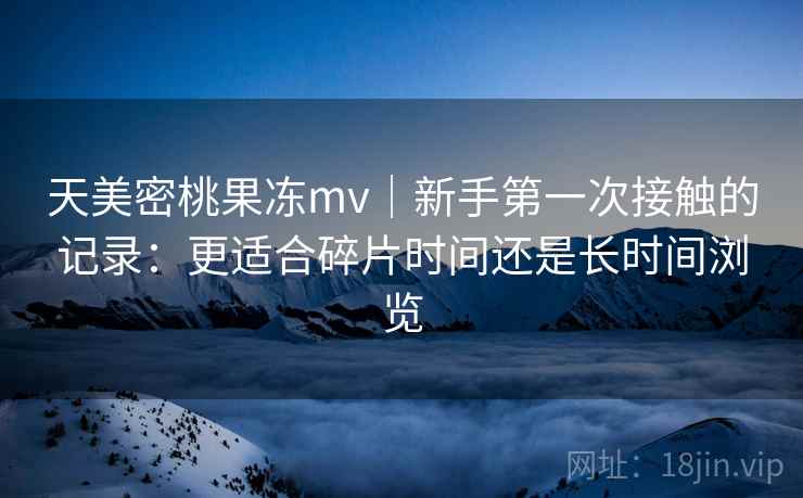 天美密桃果冻mv｜新手第一次接触的记录：更适合碎片时间还是长时间浏览  第1张