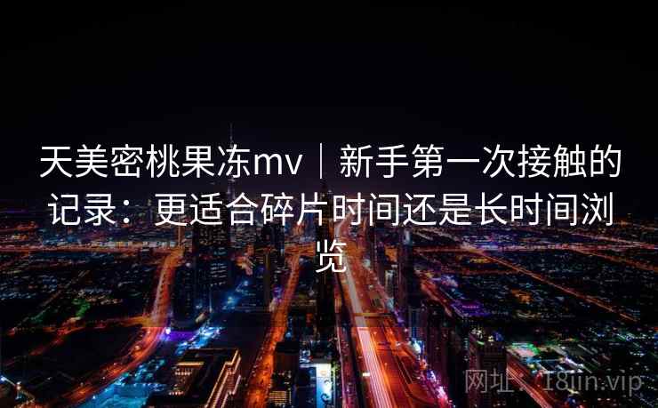 天美密桃果冻mv｜新手第一次接触的记录：更适合碎片时间还是长时间浏览  第2张