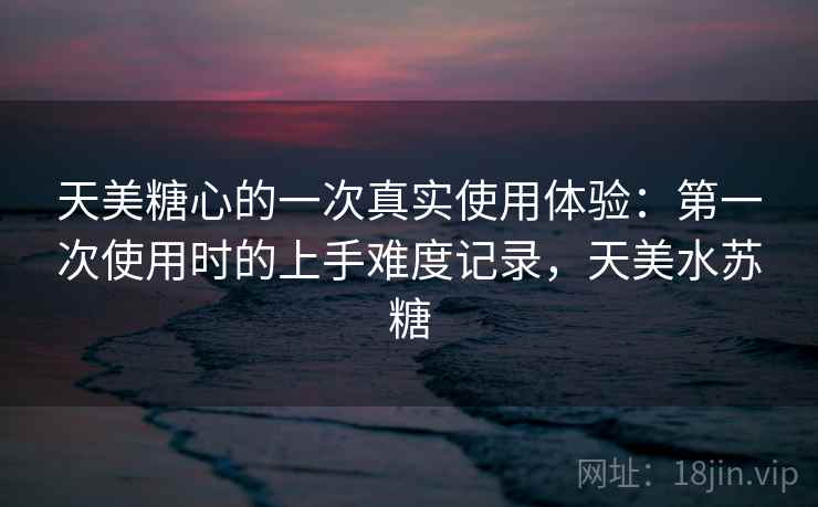 天美糖心的一次真实使用体验：第一次使用时的上手难度记录，天美水苏糖  第2张
