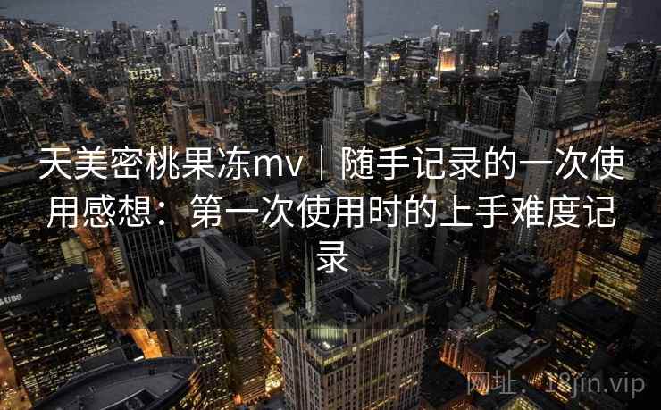 天美密桃果冻mv｜随手记录的一次使用感想：第一次使用时的上手难度记录  第2张