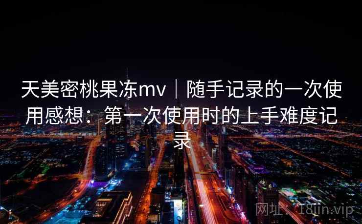 天美密桃果冻mv｜随手记录的一次使用感想：第一次使用时的上手难度记录  第1张