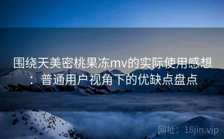围绕天美密桃果冻mv的实际使用感想：普通用户视角下的优缺点盘点  第1张