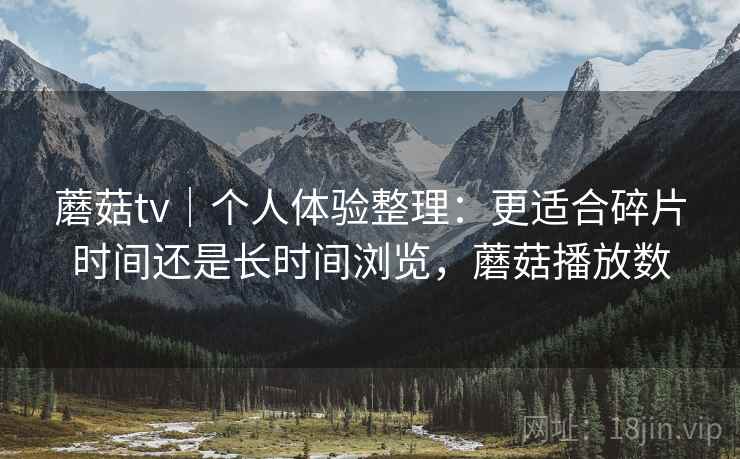 蘑菇tv｜个人体验整理：更适合碎片时间还是长时间浏览，蘑菇播放数  第1张
