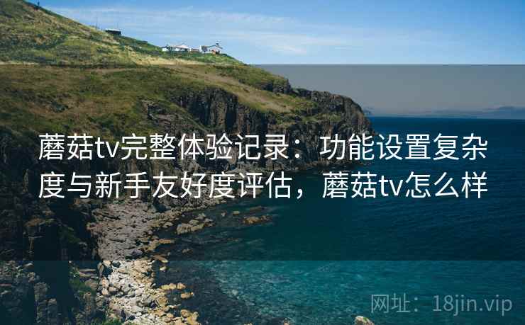 蘑菇tv完整体验记录：功能设置复杂度与新手友好度评估，蘑菇tv怎么样  第2张
