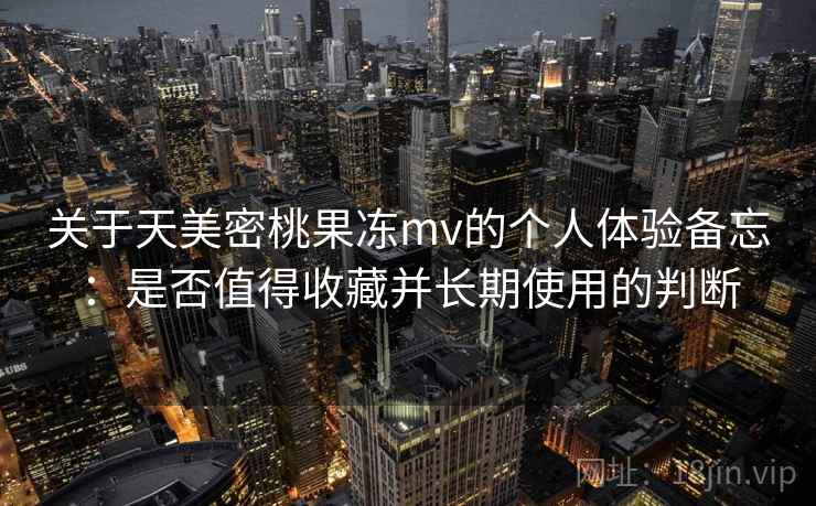 关于天美密桃果冻mv的个人体验备忘：是否值得收藏并长期使用的判断  第2张
