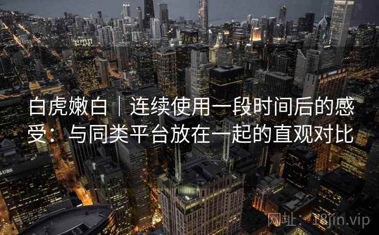 白虎嫩白｜连续使用一段时间后的感受：与同类平台放在一起的直观对比  第1张