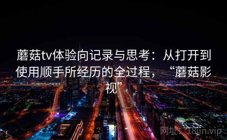蘑菇tv体验向记录与思考：从打开到使用顺手所经历的全过程，“蘑菇影视”  第2张