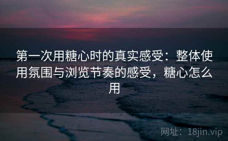 第一次用糖心时的真实感受：整体使用氛围与浏览节奏的感受，糖心怎么用  第1张