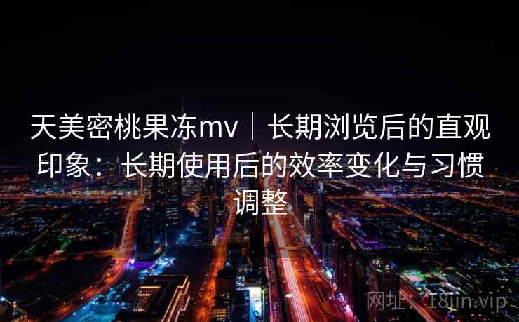 天美密桃果冻mv｜长期浏览后的直观印象：长期使用后的效率变化与习惯调整  第1张