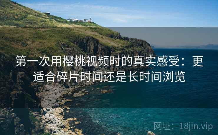 第一次用樱桃视频时的真实感受:更适合碎片时间还是长时间浏览 第2张 第一次用樱桃视频时的真实感受:更适合碎片时间还是长时间浏览 第2张