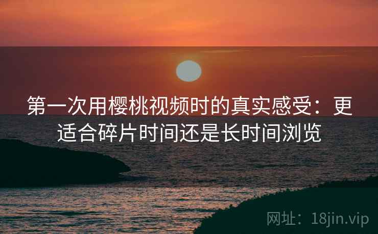第一次用樱桃视频时的真实感受:更适合碎片时间还是长时间浏览 第1张 第一次用樱桃视频时的真实感受:更适合碎片时间还是长时间浏览 第1张