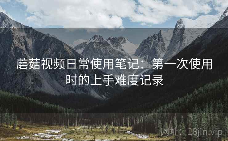 蘑菇视频日常使用笔记:第一次使用时的上手难度记录 第2张 蘑菇视频日常使用笔记:第一次使用时的上手难度记录 第2张