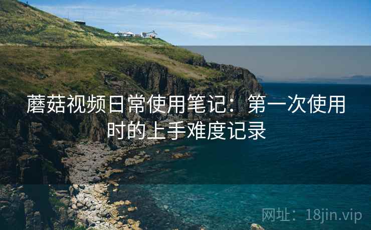 蘑菇视频日常使用笔记:第一次使用时的上手难度记录 第1张 蘑菇视频日常使用笔记:第一次使用时的上手难度记录 第1张
