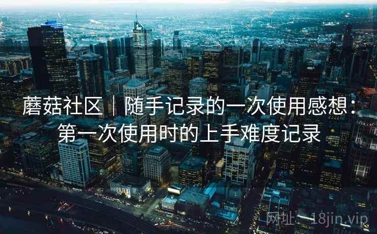 蘑菇社区|随手记录的一次使用感想:第一次使用时的上手难度记录 第2张 蘑菇社区|随手记录的一次使用感想:第一次使用时的上手难度记录 第2张