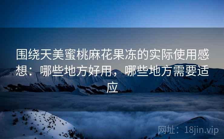 围绕天美蜜桃麻花果冻的实际使用感想:哪些地方好用,哪些地方需要适应 第2张 围绕天美蜜桃麻花果冻的实际使用感想:哪些地方好用,哪些地方需要适应 第2张
