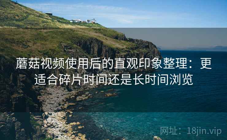 蘑菇视频使用后的直观印象整理：更适合碎片时间还是长时间浏览  第1张