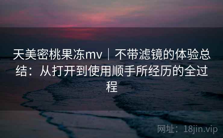 天美密桃果冻mv｜不带滤镜的体验总结：从打开到使用顺手所经历的全过程  第2张