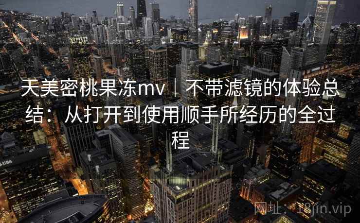 天美密桃果冻mv｜不带滤镜的体验总结：从打开到使用顺手所经历的全过程  第1张