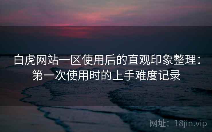 白虎网站一区使用后的直观印象整理:第一次使用时的上手难度记录 第2张 白虎网站一区使用后的直观印象整理:第一次使用时的上手难度记录 第2张