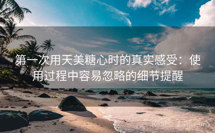 第一次用天美糖心时的真实感受：使用过程中容易忽略的细节提醒  第1张