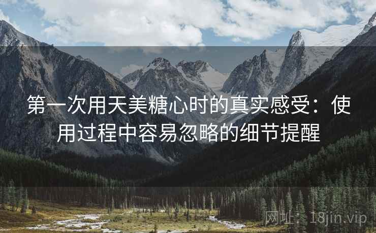 第一次用天美糖心时的真实感受：使用过程中容易忽略的细节提醒  第2张