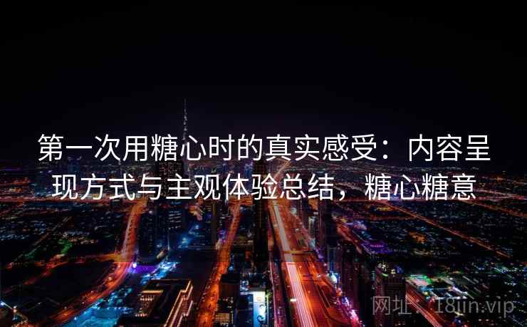 第一次用糖心时的真实感受:内容呈现方式与主观体验总结,糖心糖意 第2张 第一次用糖心时的真实感受:内容呈现方式与主观体验总结,糖心糖意 第2张