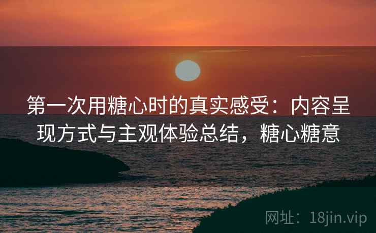 第一次用糖心时的真实感受:内容呈现方式与主观体验总结,糖心糖意 第1张 第一次用糖心时的真实感受:内容呈现方式与主观体验总结,糖心糖意 第1张