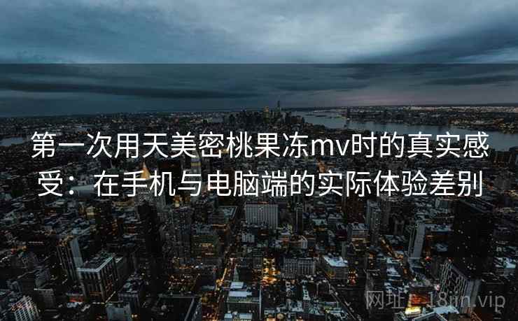 第一次用天美密桃果冻mv时的真实感受:在手机与电脑端的实际体验差别 第2张 第一次用天美密桃果冻mv时的真实感受:在手机与电脑端的实际体验差别 第2张