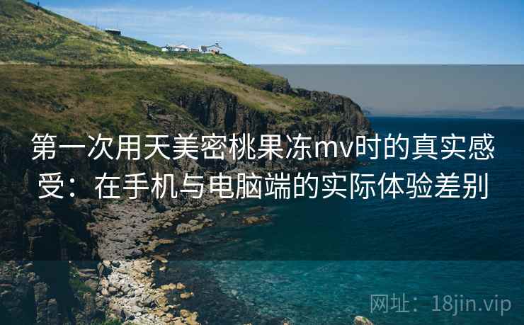 第一次用天美密桃果冻mv时的真实感受:在手机与电脑端的实际体验差别 第1张 第一次用天美密桃果冻mv时的真实感受:在手机与电脑端的实际体验差别 第1张