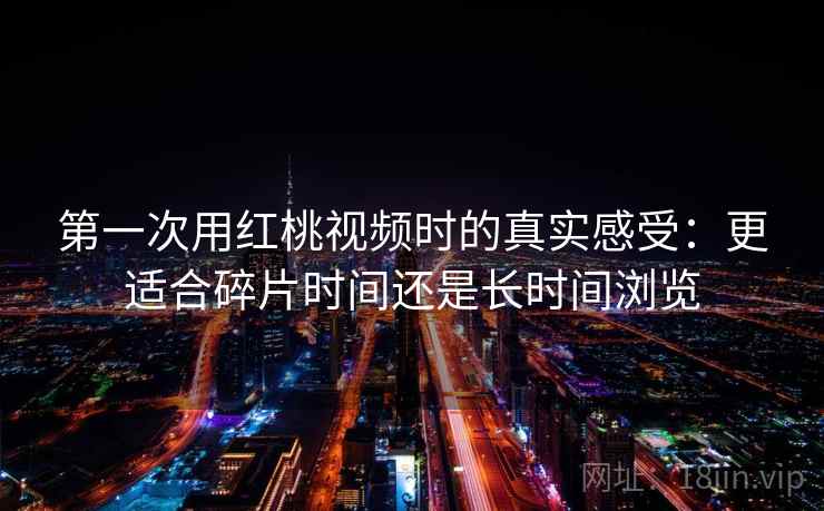 第一次用红桃视频时的真实感受:更适合碎片时间还是长时间浏览 第2张 第一次用红桃视频时的真实感受:更适合碎片时间还是长时间浏览 第2张