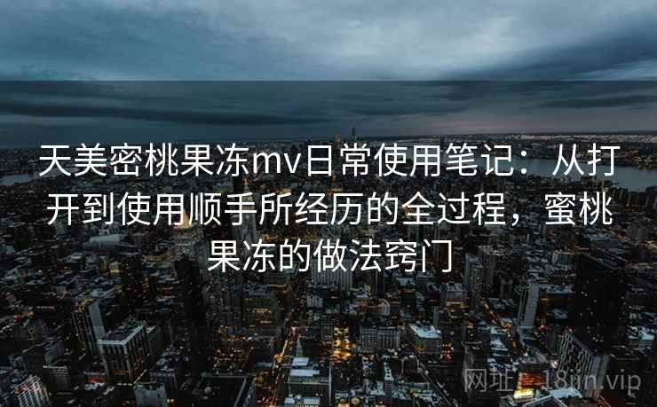 天美密桃果冻mv日常使用笔记:从打开到使用顺手所经历的全过程,蜜桃果冻的做法窍门 第1张 天美密桃果冻mv日常使用笔记:从打开到使用顺手所经历的全过程,蜜桃果冻的做法窍门 第1张