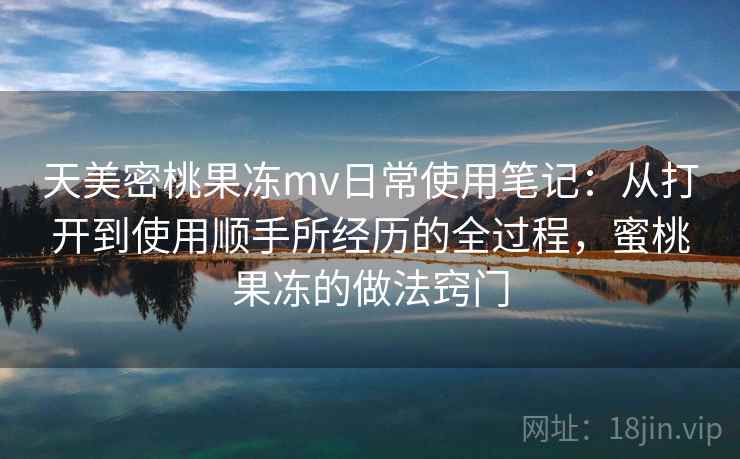天美密桃果冻mv日常使用笔记:从打开到使用顺手所经历的全过程,蜜桃果冻的做法窍门 第2张 天美密桃果冻mv日常使用笔记:从打开到使用顺手所经历的全过程,蜜桃果冻的做法窍门 第2张