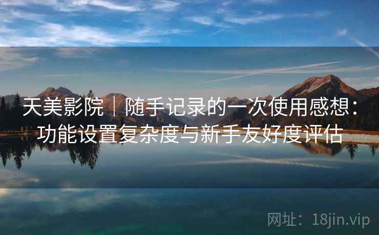 天美影院|随手记录的一次使用感想:功能设置复杂度与新手友好度评估 第2张 天美影院|随手记录的一次使用感想:功能设置复杂度与新手友好度评估 第2张