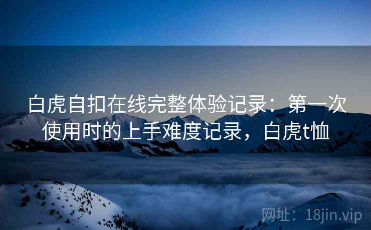 白虎自扣在线完整体验记录:第一次使用时的上手难度记录,白虎t恤 第1张 白虎自扣在线完整体验记录:第一次使用时的上手难度记录,白虎t恤 第1张