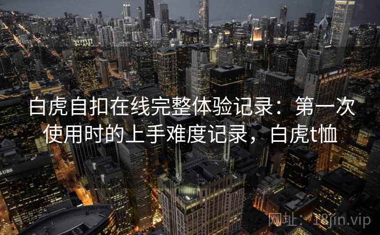 白虎自扣在线完整体验记录:第一次使用时的上手难度记录,白虎t恤 第2张 白虎自扣在线完整体验记录:第一次使用时的上手难度记录,白虎t恤 第2张