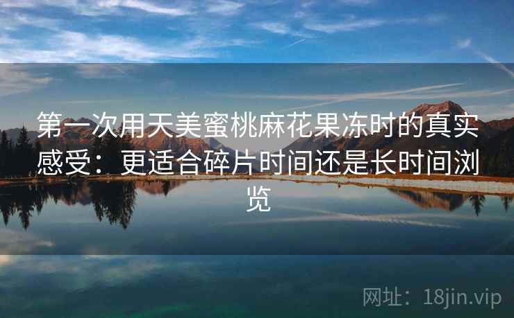 第一次用天美蜜桃麻花果冻时的真实感受:更适合碎片时间还是长时间浏览 第1张 第一次用天美蜜桃麻花果冻时的真实感受:更适合碎片时间还是长时间浏览 第1张
