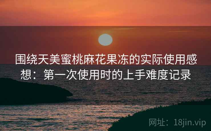 围绕天美蜜桃麻花果冻的实际使用感想:第一次使用时的上手难度记录 第1张 围绕天美蜜桃麻花果冻的实际使用感想:第一次使用时的上手难度记录 第1张