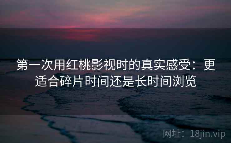 第一次用红桃影视时的真实感受:更适合碎片时间还是长时间浏览 第2张 第一次用红桃影视时的真实感受:更适合碎片时间还是长时间浏览 第2张