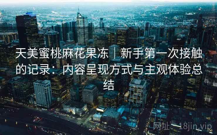 天美蜜桃麻花果冻|新手第一次接触的记录:内容呈现方式与主观体验总结 第1张 天美蜜桃麻花果冻|新手第一次接触的记录:内容呈现方式与主观体验总结 第1张